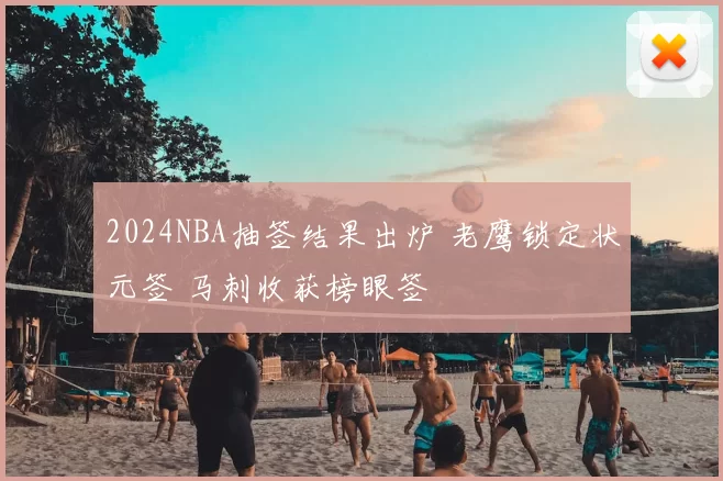 2024NBA抽签结果出炉 老鹰锁定状元签 马刺收获榜眼签