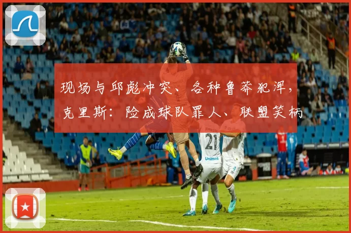 现场与邱彪冲突、各种鲁莽犯浑，克里斯：险成球队罪人、联盟笑柄
