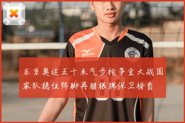 东京奥运五十米气步枪争金大战国家队稳住阵脚再猎银牌保卫榜首