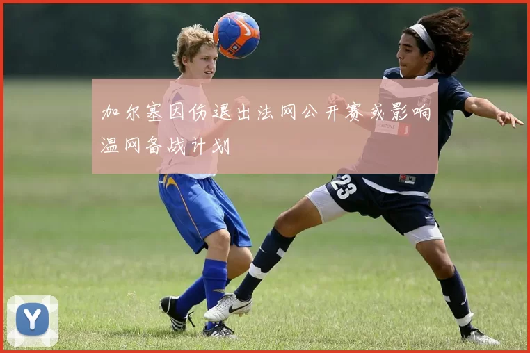 加尔塞因伤退出法网公开赛或影响温网备战计划