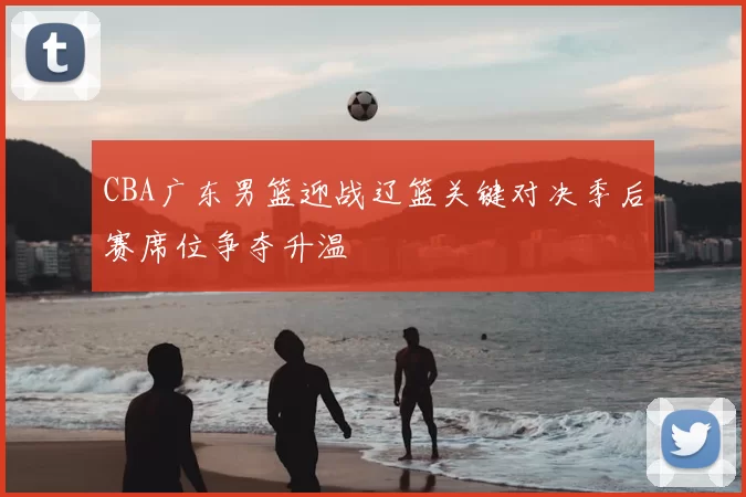 CBA广东男篮迎战辽篮关键对决季后赛席位争夺升温