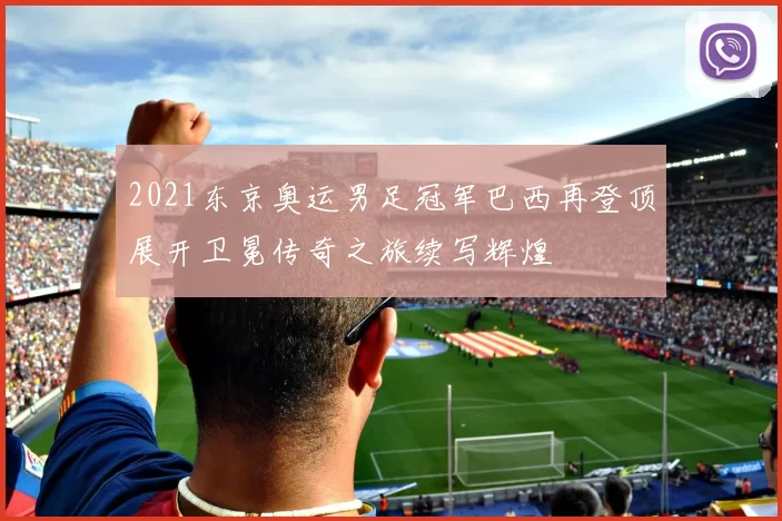 2021东京奥运男足冠军巴西再登顶展开卫冕传奇之旅续写辉煌