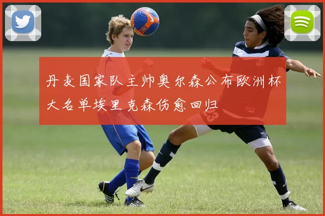 丹麦国家队主帅奥尔森公布欧洲杯大名单埃里克森伤愈回归