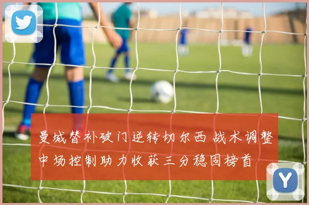 曼城替补破门逆转切尔西 战术调整中场控制助力收获三分稳固榜首