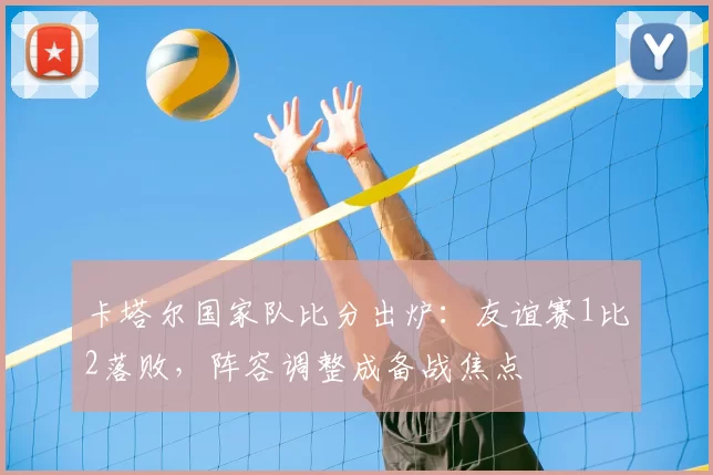 卡塔尔国家队比分出炉：友谊赛1比2落败，阵容调整成备战焦点