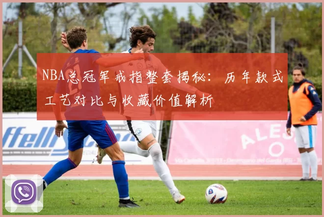 NBA总冠军戒指整套揭秘:历年款式工艺对比与收藏价值解析