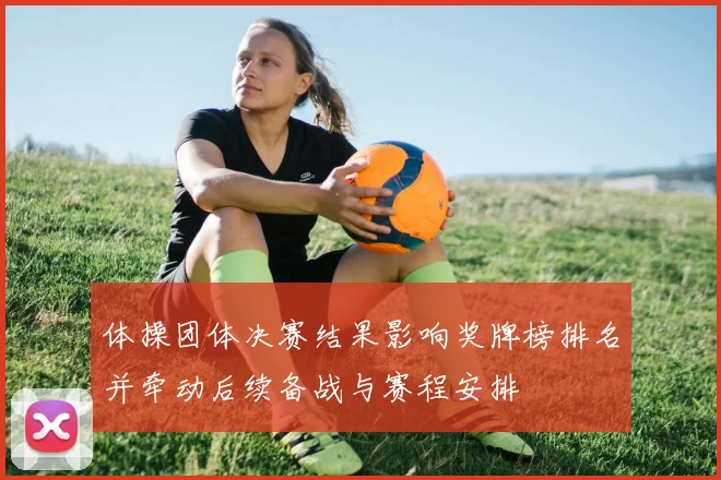 体操团体决赛结果影响奖牌榜排名并牵动后续备战与赛程安排