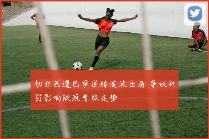 切尔西遭巴萨逆转淘汰出局 争议判罚影响欧冠晋级走势