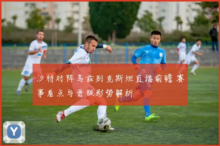 沙特对阵乌兹别克斯坦直播前瞻 赛事看点与晋级形势解析