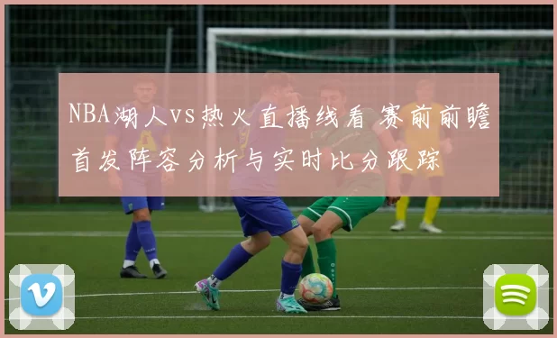 NBA湖人vs热火直播线看 赛前前瞻首发阵容分析与实时比分跟踪