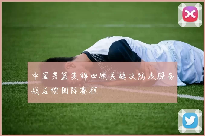 中国男篮集锦回顾关键攻防表现备战后续国际赛程