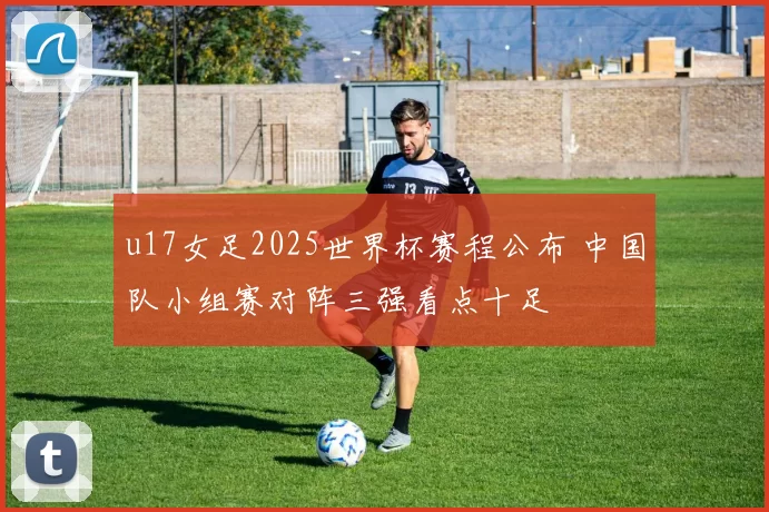 u17女足2025世界杯赛程公布 中国队小组赛对阵三强看点十足
