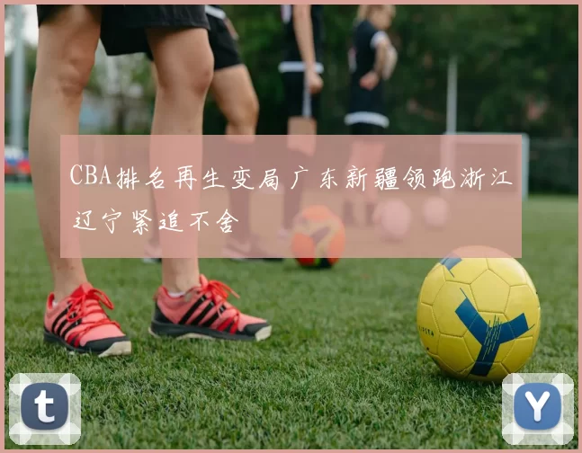 CBA排名再生变局广东新疆领跑浙江辽宁紧追不舍