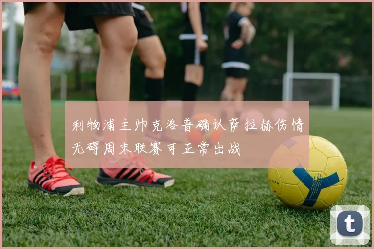 利物浦主帅克洛普确认萨拉赫伤情无碍周末联赛可正常出战