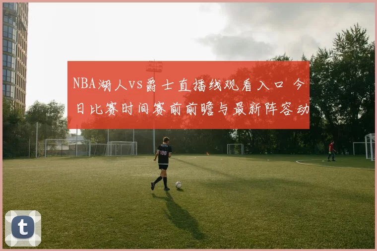 NBA湖人vs爵士直播线观看入口 今日比赛时间赛前前瞻与最新阵容动态