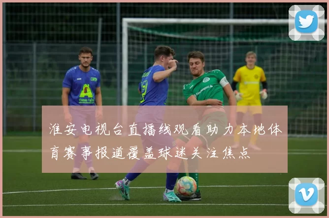 淮安电视台直播线观看助力本地体育赛事报道覆盖球迷关注焦点