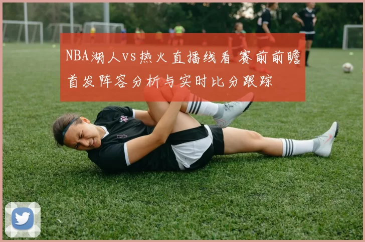 NBA湖人vs热火直播线看 赛前前瞻首发阵容分析与实时比分跟踪