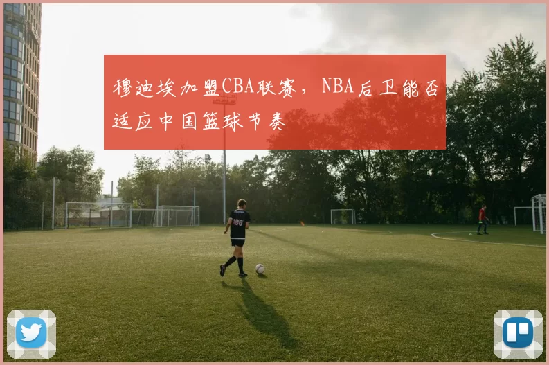 穆迪埃加盟CBA联赛,NBA后卫能否适应中国篮球节奏