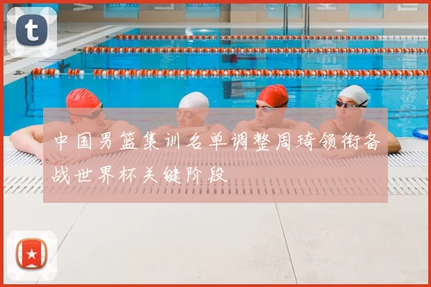 中国男篮集训名单调整周琦领衔备战世界杯关键阶段