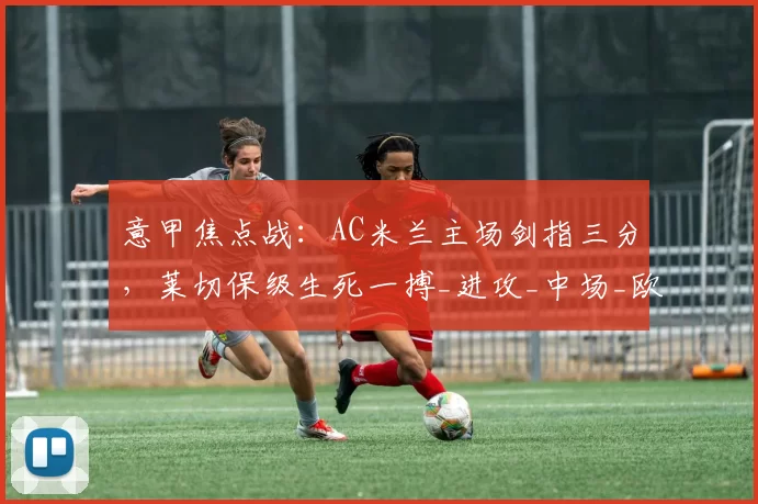 意甲焦点战：AC米兰主场剑指三分，莱切保级生死一搏_进攻_中场_欧冠